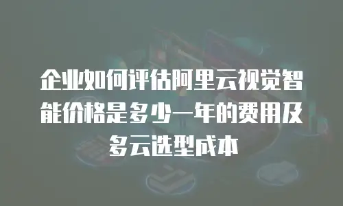 企业如何评估阿里云视觉智能价格是多少一年的费用及多云选型成本