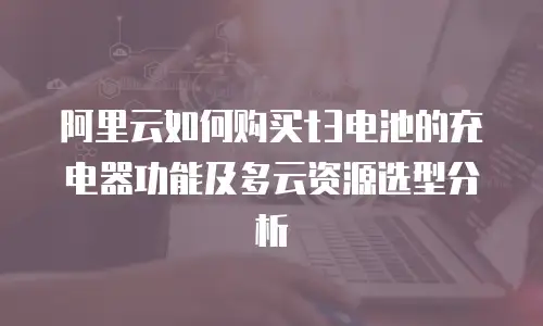 阿里云如何购买t3电池的充电器功能及多云资源选型分析