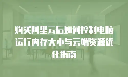 购买阿里云后如何控制电脑运行内存大小与云端资源优化指南