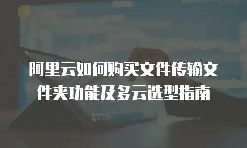阿里云如何购买文件传输文件夹功能及多云选型指南