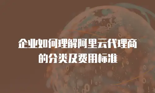 企业如何理解阿里云代理商的分类及费用标准
