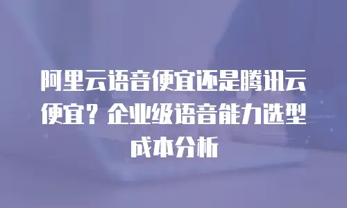 阿里云语音便宜还是腾讯云便宜？企业级语音能力选型成本分析