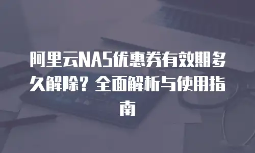 阿里云NAS优惠券有效期多久解除？全面解析与使用指南