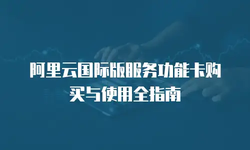 阿里云国际版服务功能卡购买与使用全指南