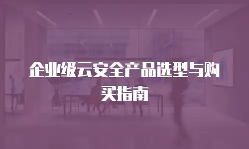企业级云安全产品选型与购买指南