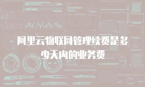 阿里云物联网管理续费是多少天内的业务费