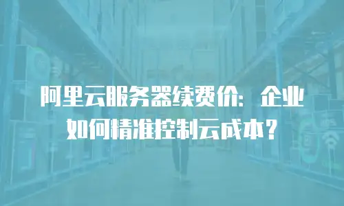 阿里云服务器续费价：企业如何精准控制云成本？