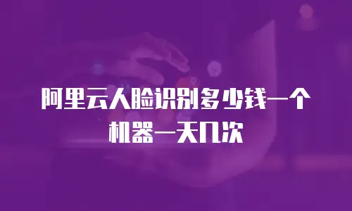 阿里云人脸识别多少钱一个机器一天几次