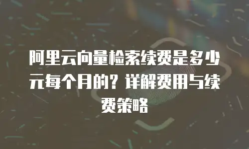 阿里云向量检索续费是多少元每个月的？详解费用与续费策略