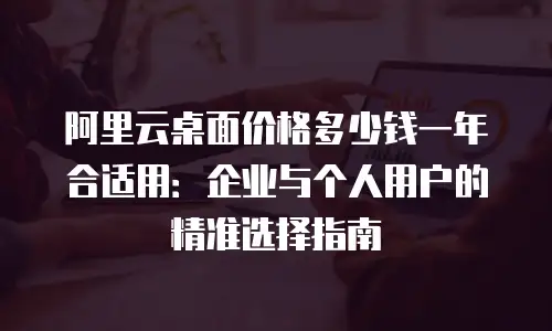 阿里云桌面价格多少钱一年合适用：企业与个人用户的精准选择指南