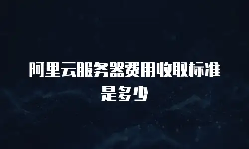 阿里云服务器费用收取标准是多少