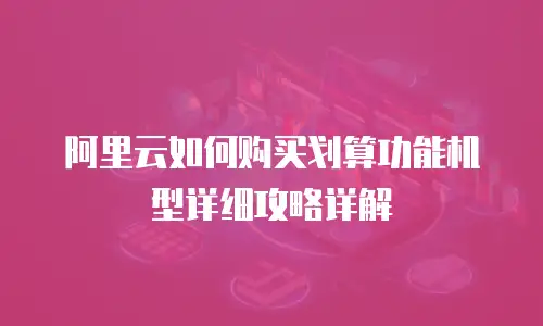 阿里云如何购买划算功能机型详细攻略详解