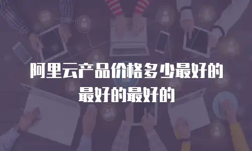 阿里云产品价格多少最好的最好的最好的