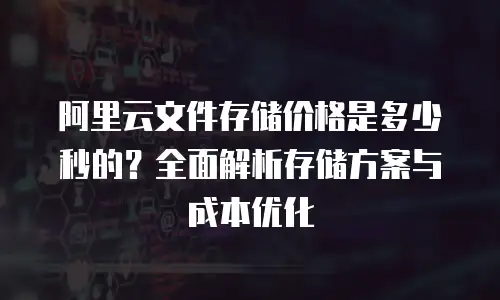 阿里云文件存储价格是多少秒的？全面解析存储方案与成本优化