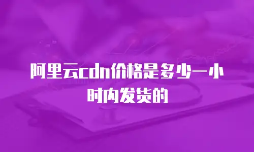 阿里云cdn价格是多少一小时内发货的
