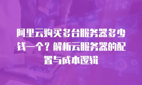 阿里云购买多台服务器多少钱一个？解析云服务器的配置与成本逻辑