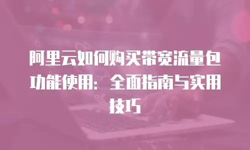 阿里云如何购买带宽流量包功能使用：全面指南与实用技巧