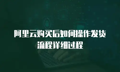 阿里云购买后如何操作发货流程详细过程