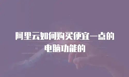 阿里云如何购买便宜一点的电脑功能的