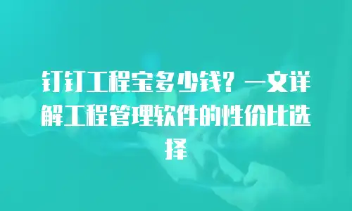 钉钉工程宝多少钱？一文详解工程管理软件的性价比选择