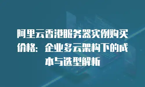阿里云香港服务器实例购买价格：企业多云架构下的成本与选型解析