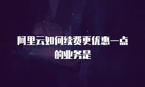 阿里云如何续费更优惠一点的业务是