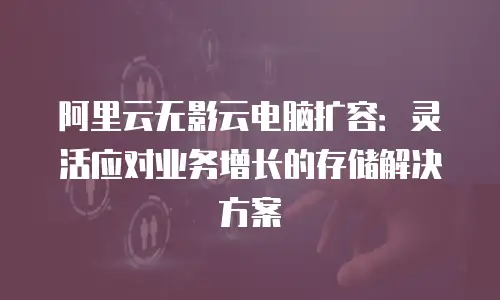 阿里云无影云电脑扩容：灵活应对业务增长的存储解决方案