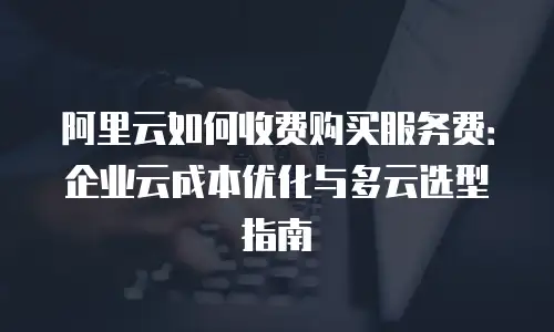 阿里云如何收费购买服务费：企业云成本优化与多云选型指南
