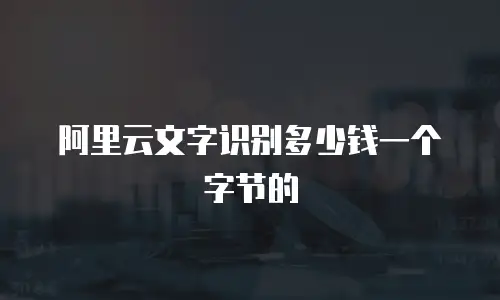 阿里云文字识别多少钱一个字节的