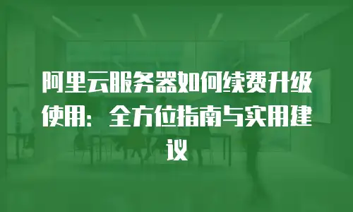 阿里云服务器如何续费升级使用：全方位指南与实用建议