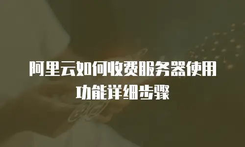 阿里云如何收费服务器使用功能详细步骤