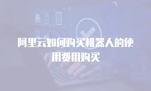 阿里云如何购买机器人的使用费用购买