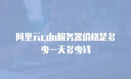 阿里云cdn服务器价格是多少一天多少钱