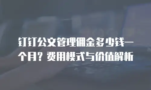 钉钉公文管理佣金多少钱一个月？费用模式与价值解析