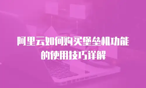 阿里云如何购买堡垒机功能的使用技巧详解