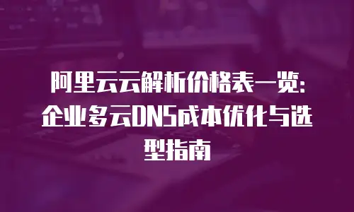 阿里云云解析价格表一览：企业多云DNS成本优化与选型指南