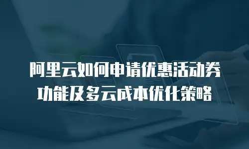 阿里云如何申请优惠活动券功能及多云成本优化策略