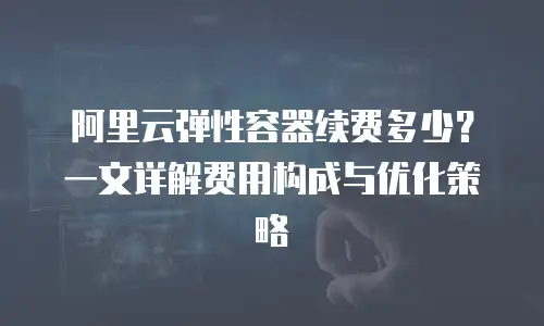 阿里云弹性容器续费多少？一文详解费用构成与优化策略