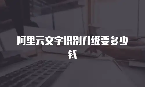 阿里云文字识别升级要多少钱