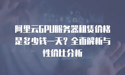 阿里云GPU服务器租赁价格是多少钱一天？全面解析与性价比分析