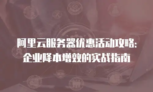 阿里云服务器优惠活动攻略：企业降本增效的实战指南