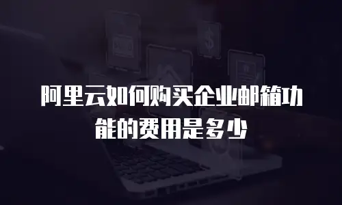 阿里云如何购买企业邮箱功能的费用是多少