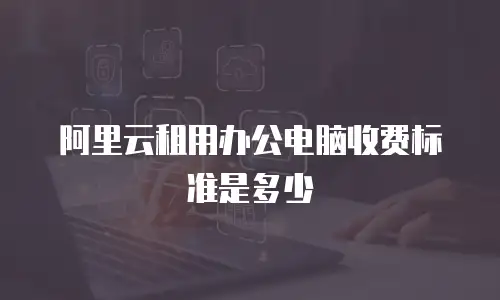阿里云租用办公电脑收费标准是多少