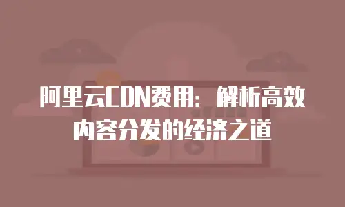 阿里云CDN费用：解析高效内容分发的经济之道
