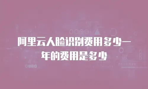 阿里云人脸识别费用多少一年的费用是多少