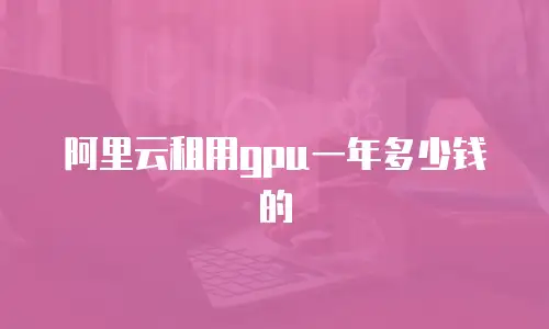 阿里云租用gpu一年多少钱的