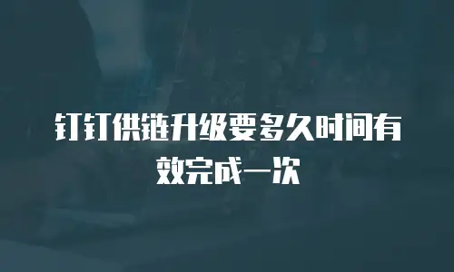 钉钉供链升级要多久时间有效完成一次
