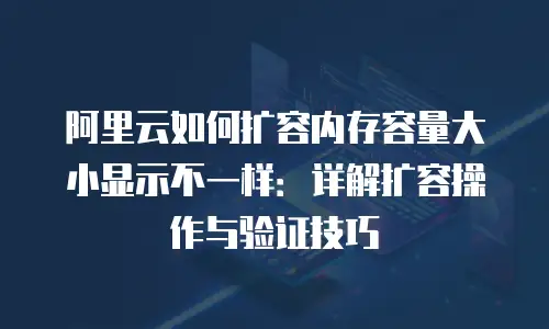 阿里云如何扩容内存容量大小显示不一样：详解扩容操作与验证技巧