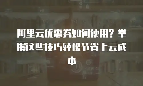 阿里云优惠券如何使用？掌握这些技巧轻松节省上云成本