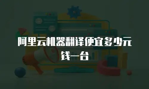 阿里云机器翻译便宜多少元钱一台